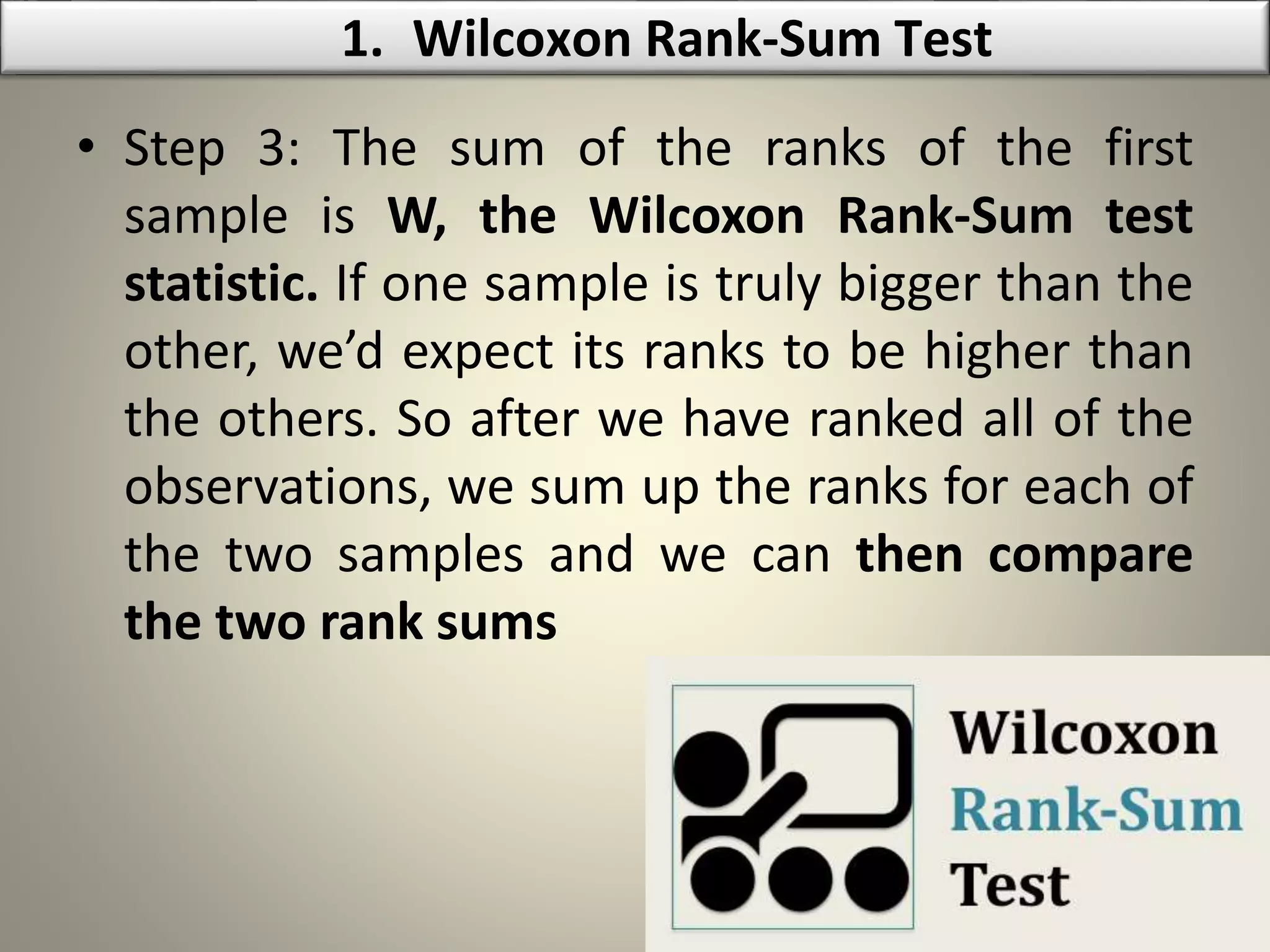 • Step 3: The sum of the ranks of the first
sample is W, the Wilcoxon Rank-Sum test
statistic. If one sample is truly bigger than the
other, we’d expect its ranks to be higher than
the others. So after we have ranked all of the
observations, we sum up the ranks for each of
the two samples and we can then compare
the two rank sums
1. Wilcoxon Rank-Sum Test
 
