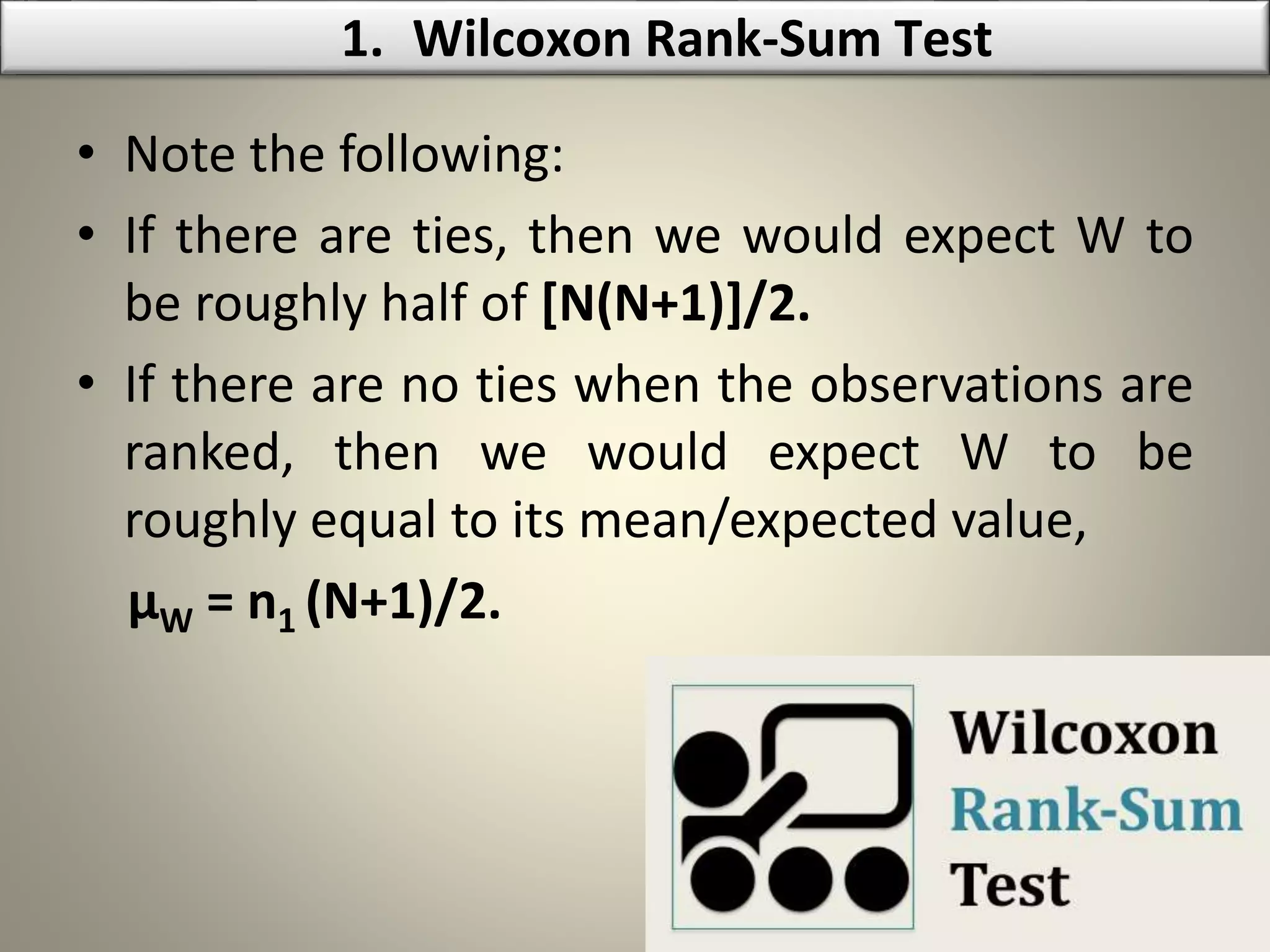 • Note the following:
• If there are ties, then we would expect W to
be roughly half of [N(N+1)]/2.
• If there are no ties when the observations are
ranked, then we would expect W to be
roughly equal to its mean/expected value,
µW = n1 (N+1)/2.
1. Wilcoxon Rank-Sum Test
 