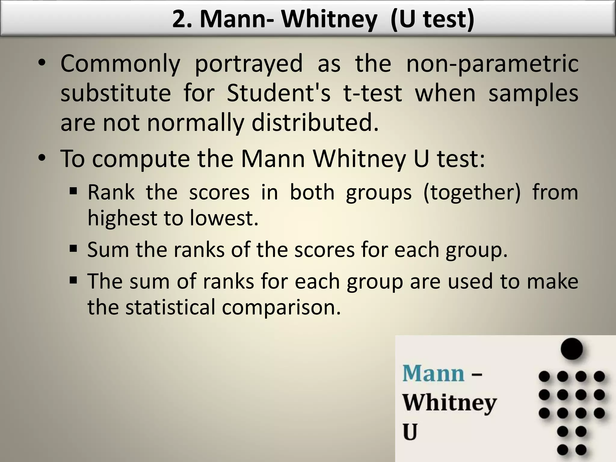 • Commonly portrayed as the non-parametric
substitute for Student's t-test when samples
are not normally distributed.
• To compute the Mann Whitney U test:
 Rank the scores in both groups (together) from
highest to lowest.
 Sum the ranks of the scores for each group.
 The sum of ranks for each group are used to make
the statistical comparison.
2. Mann- Whitney (U test)
 