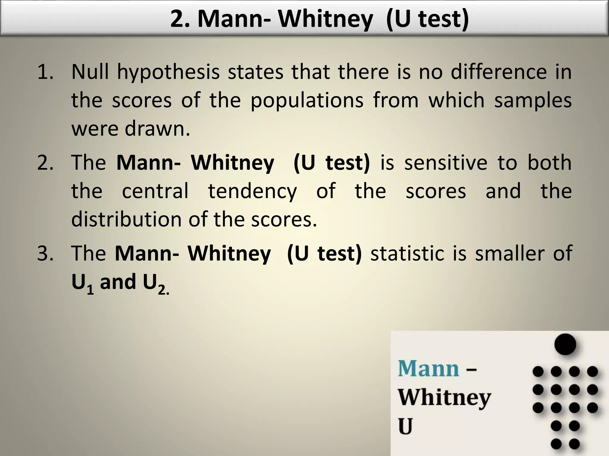 1. Null hypothesis states that there is no difference in
the scores of the populations from which samples
were drawn.
2. The Mann- Whitney (U test) is sensitive to both
the central tendency of the scores and the
distribution of the scores.
3. The Mann- Whitney (U test) statistic is smaller of
U1 and U2.
2. Mann- Whitney (U test)
 