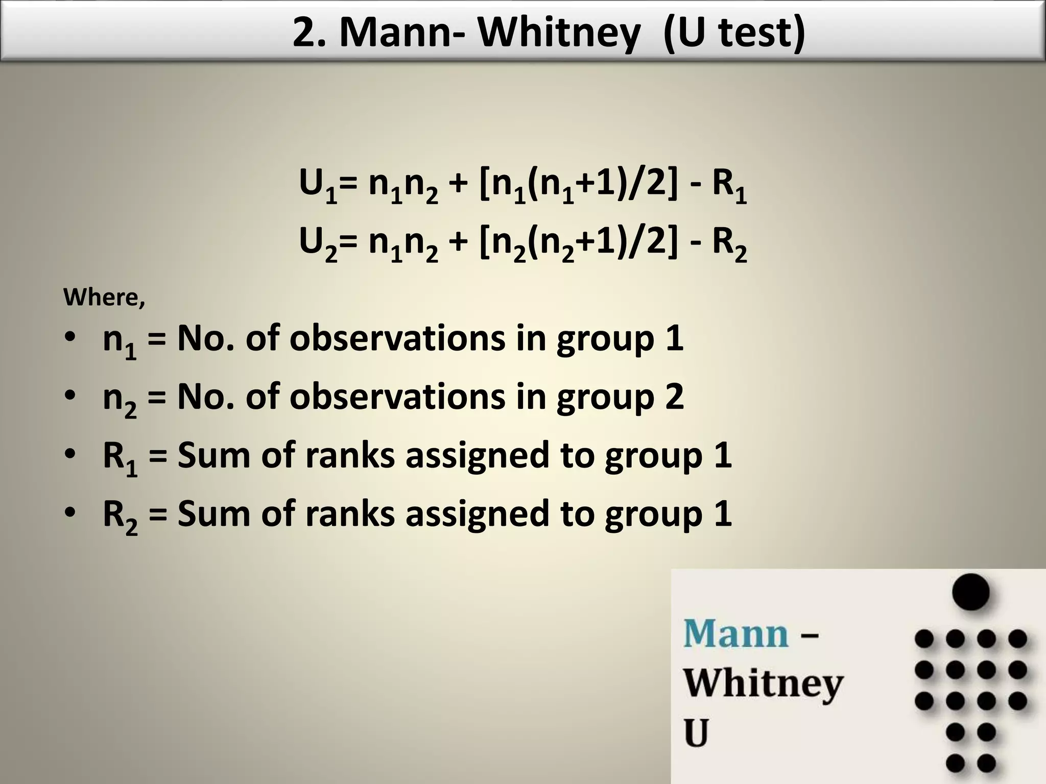 U1= n1n2 + [n1(n1+1)/2] - R1
U2= n1n2 + [n2(n2+1)/2] - R2
Where,
• n1 = No. of observations in group 1
• n2 = No. of observations in group 2
• R1 = Sum of ranks assigned to group 1
• R2 = Sum of ranks assigned to group 1
2. Mann- Whitney (U test)
 