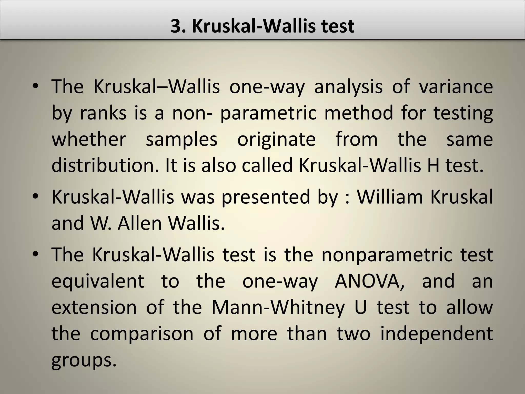 3. Kruskal-Wallis test
• The Kruskal–Wallis one-way analysis of variance
by ranks is a non- parametric method for testing
whether samples originate from the same
distribution. It is also called Kruskal-Wallis H test.
• Kruskal-Wallis was presented by : William Kruskal
and W. Allen Wallis.
• The Kruskal-Wallis test is the nonparametric test
equivalent to the one-way ANOVA, and an
extension of the Mann-Whitney U test to allow
the comparison of more than two independent
groups.
 