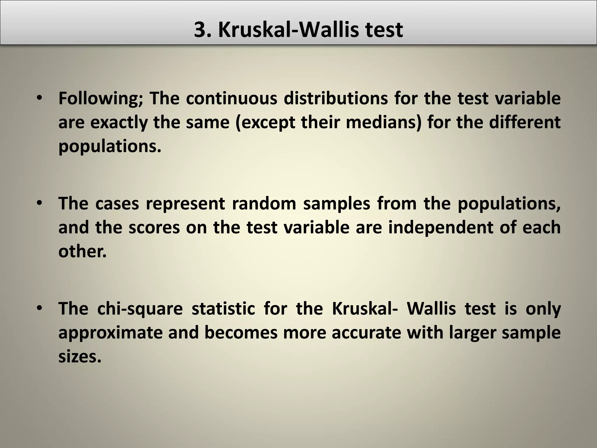 • Following; The continuous distributions for the test variable
are exactly the same (except their medians) for the different
populations.
• The cases represent random samples from the populations,
and the scores on the test variable are independent of each
other.
• The chi-square statistic for the Kruskal- Wallis test is only
approximate and becomes more accurate with larger sample
sizes.
3. Kruskal-Wallis test
 