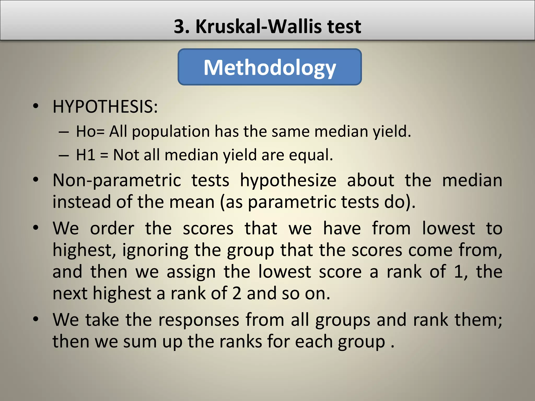 • HYPOTHESIS:
– Ho= All population has the same median yield.
– H1 = Not all median yield are equal.
• Non-parametric tests hypothesize about the median
instead of the mean (as parametric tests do).
• We order the scores that we have from lowest to
highest, ignoring the group that the scores come from,
and then we assign the lowest score a rank of 1, the
next highest a rank of 2 and so on.
• We take the responses from all groups and rank them;
then we sum up the ranks for each group .
3. Kruskal-Wallis test
Methodology
 