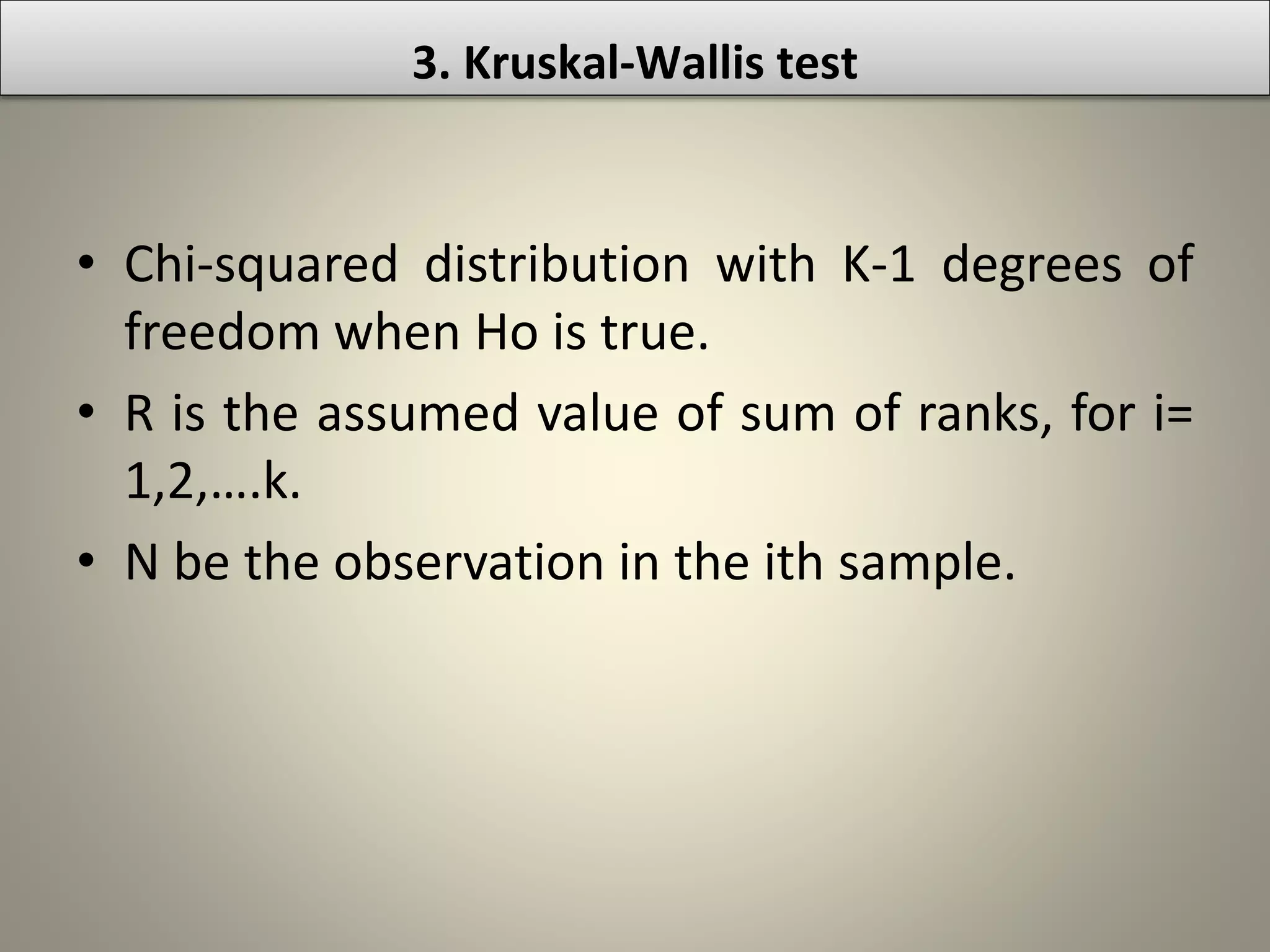 • Chi-squared distribution with K-1 degrees of
freedom when Ho is true.
• R is the assumed value of sum of ranks, for i=
1,2,….k.
• N be the observation in the ith sample.
3. Kruskal-Wallis test
 