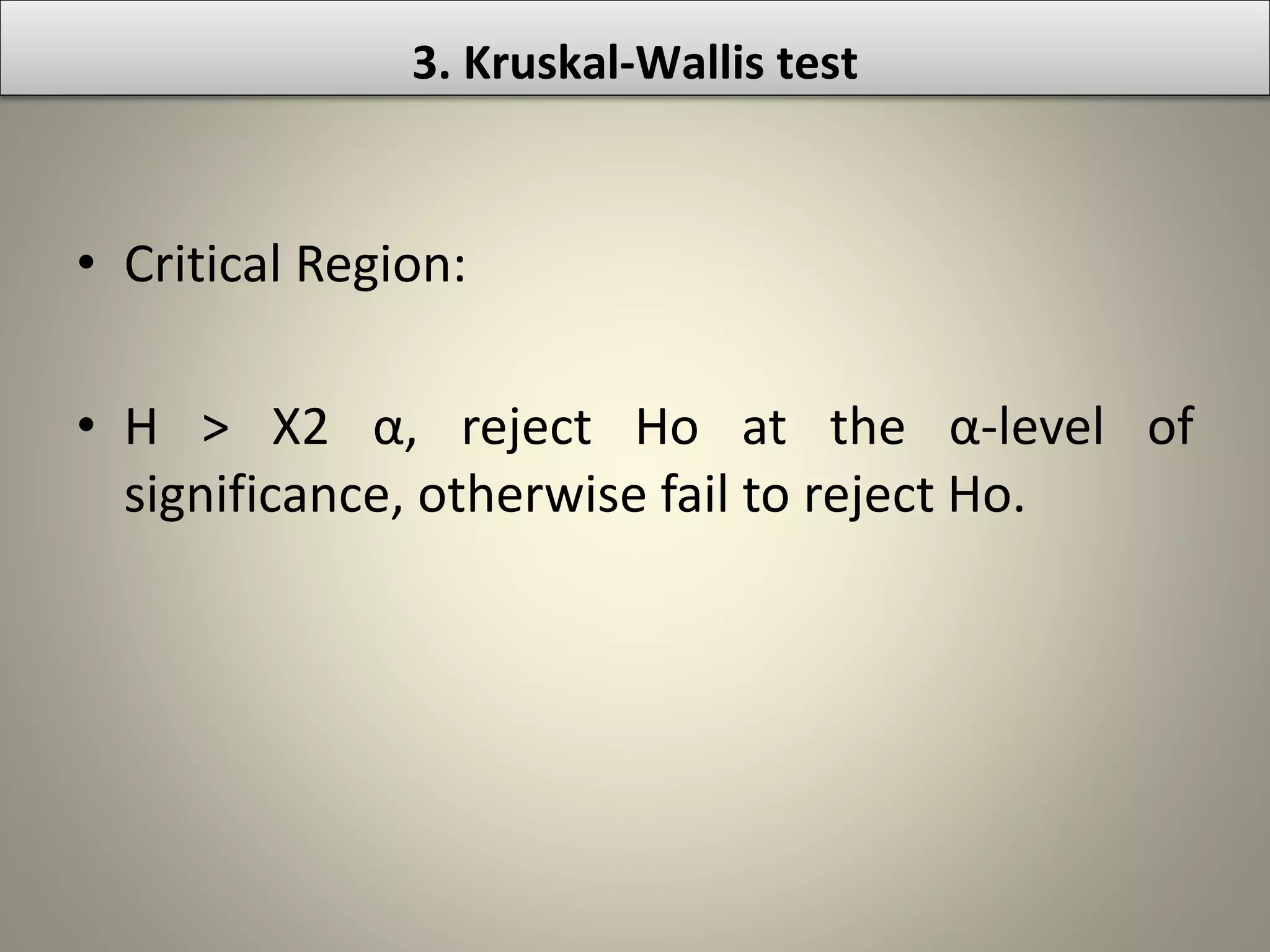 • Critical Region:
• H > Χ2 α, reject Ho at the α-level of
significance, otherwise fail to reject Ho.
3. Kruskal-Wallis test
 