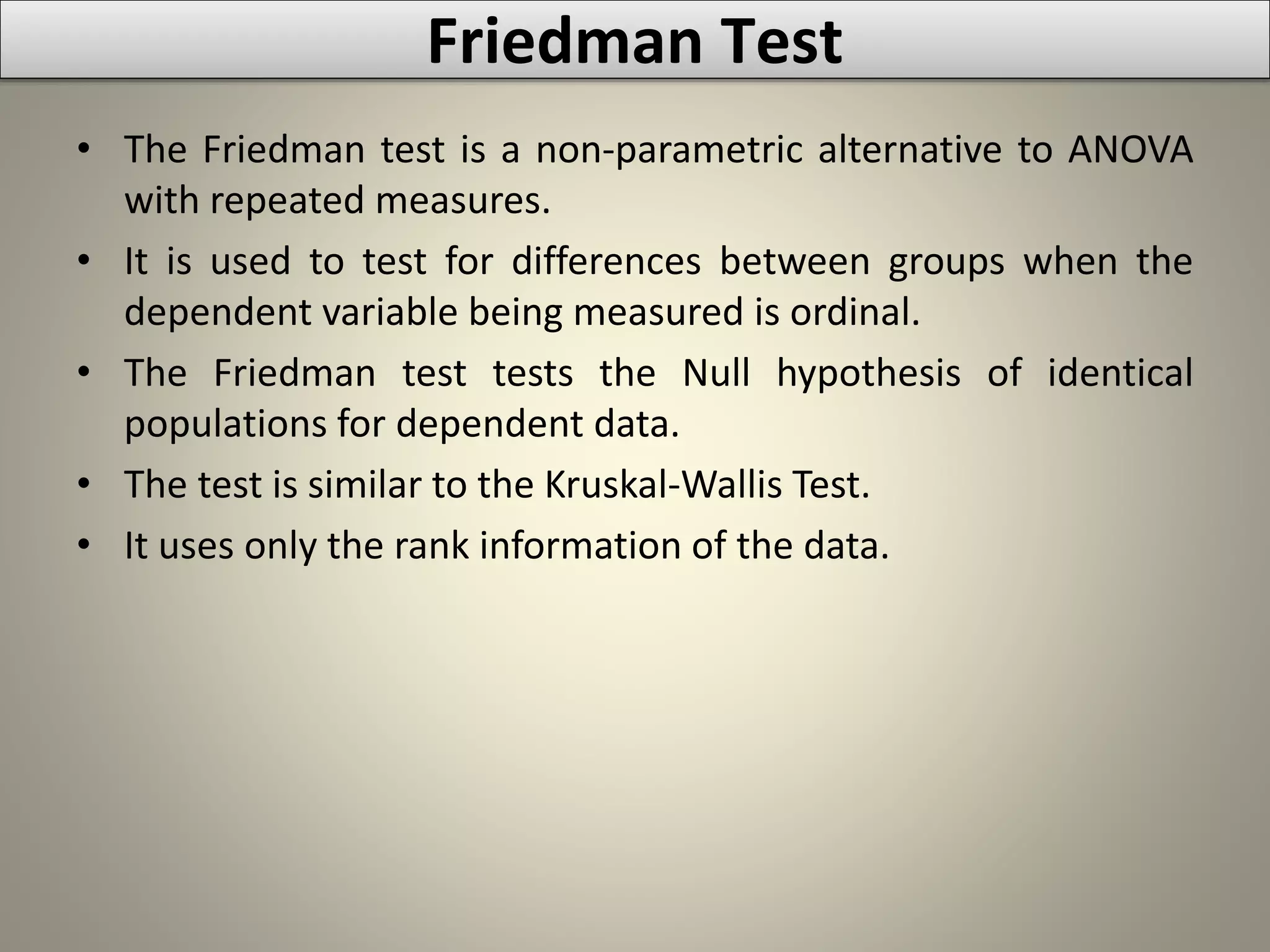 Friedman Test
• The Friedman test is a non-parametric alternative to ANOVA
with repeated measures.
• It is used to test for differences between groups when the
dependent variable being measured is ordinal.
• The Friedman test tests the Null hypothesis of identical
populations for dependent data.
• The test is similar to the Kruskal-Wallis Test.
• It uses only the rank information of the data.
 