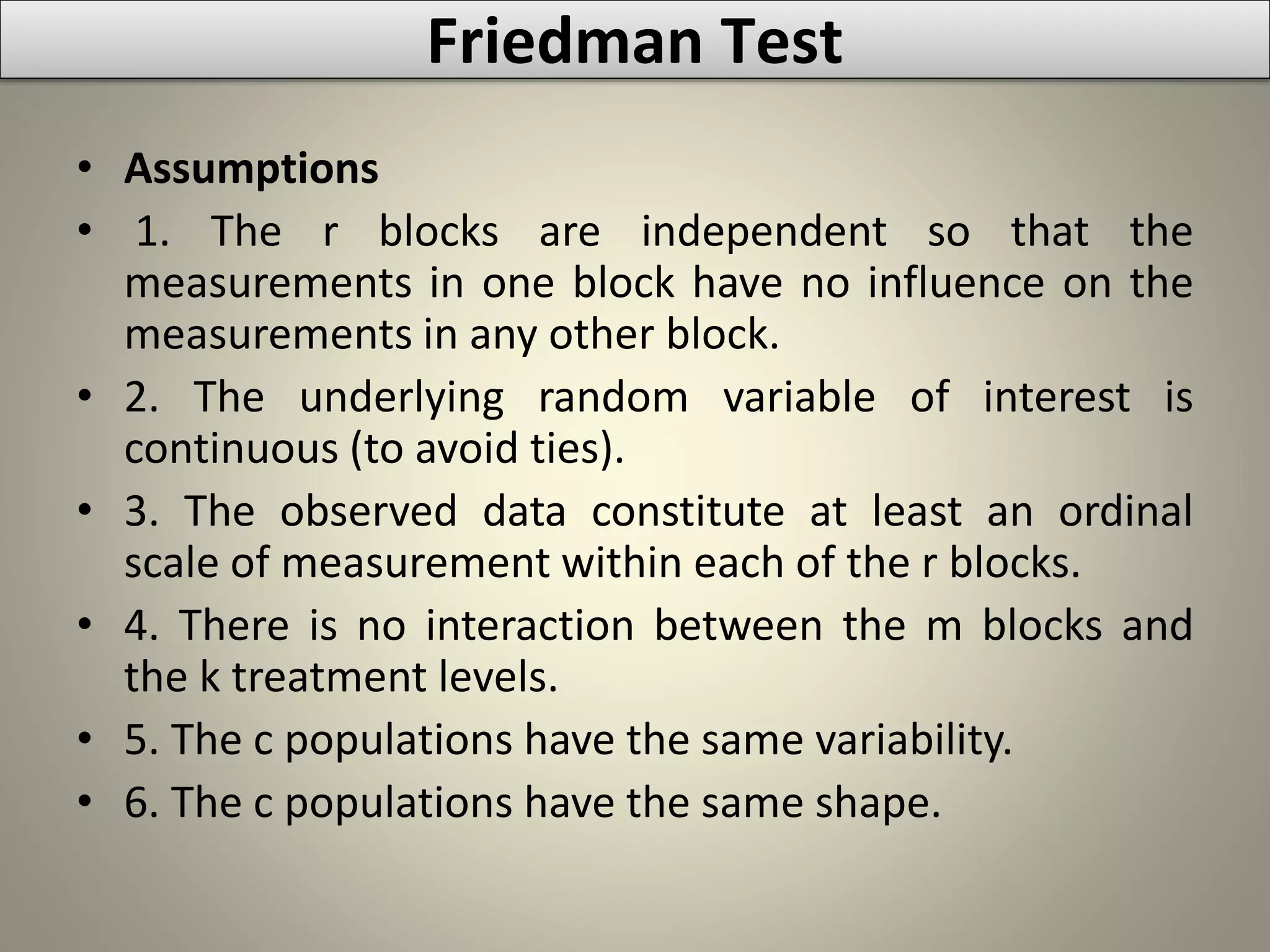 • Assumptions
• 1. The r blocks are independent so that the
measurements in one block have no influence on the
measurements in any other block.
• 2. The underlying random variable of interest is
continuous (to avoid ties).
• 3. The observed data constitute at least an ordinal
scale of measurement within each of the r blocks.
• 4. There is no interaction between the m blocks and
the k treatment levels.
• 5. The c populations have the same variability.
• 6. The c populations have the same shape.
Friedman Test
 