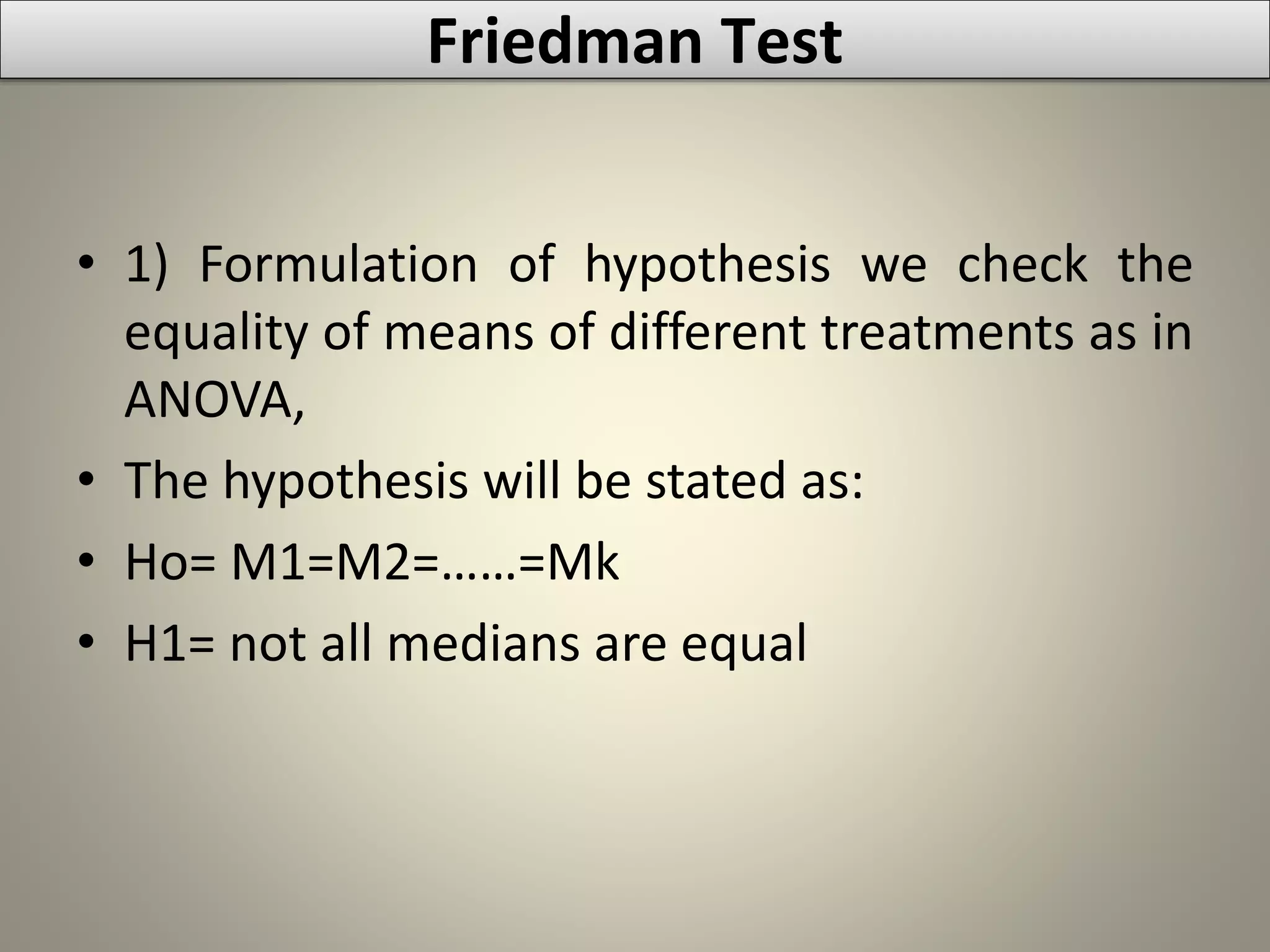 • 1) Formulation of hypothesis we check the
equality of means of different treatments as in
ANOVA,
• The hypothesis will be stated as:
• Ho= M1=M2=……=Mk
• H1= not all medians are equal
Friedman Test
 