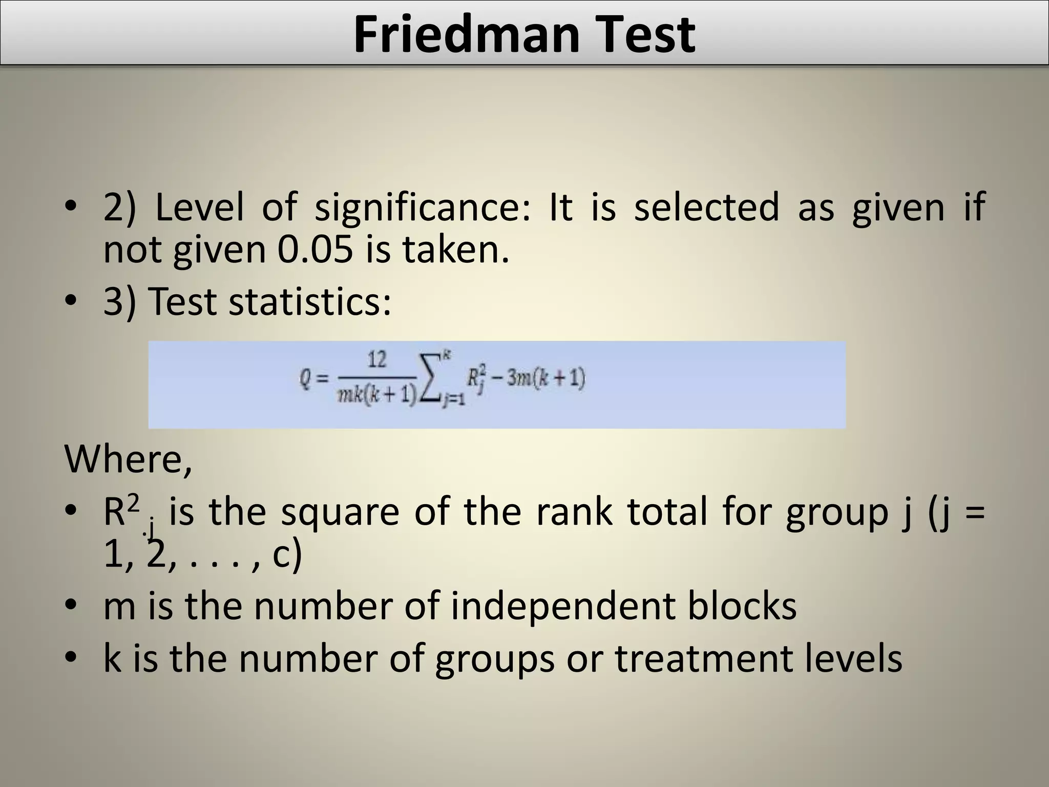 • 2) Level of significance: It is selected as given if
not given 0.05 is taken.
• 3) Test statistics:
Where,
• R2
.j is the square of the rank total for group j (j =
1, 2, . . . , c)
• m is the number of independent blocks
• k is the number of groups or treatment levels
Friedman Test
 