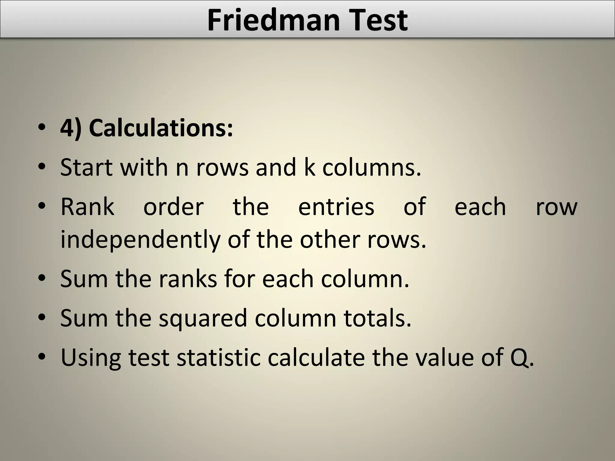 • 4) Calculations:
• Start with n rows and k columns.
• Rank order the entries of each row
independently of the other rows.
• Sum the ranks for each column.
• Sum the squared column totals.
• Using test statistic calculate the value of Q.
Friedman Test
 
