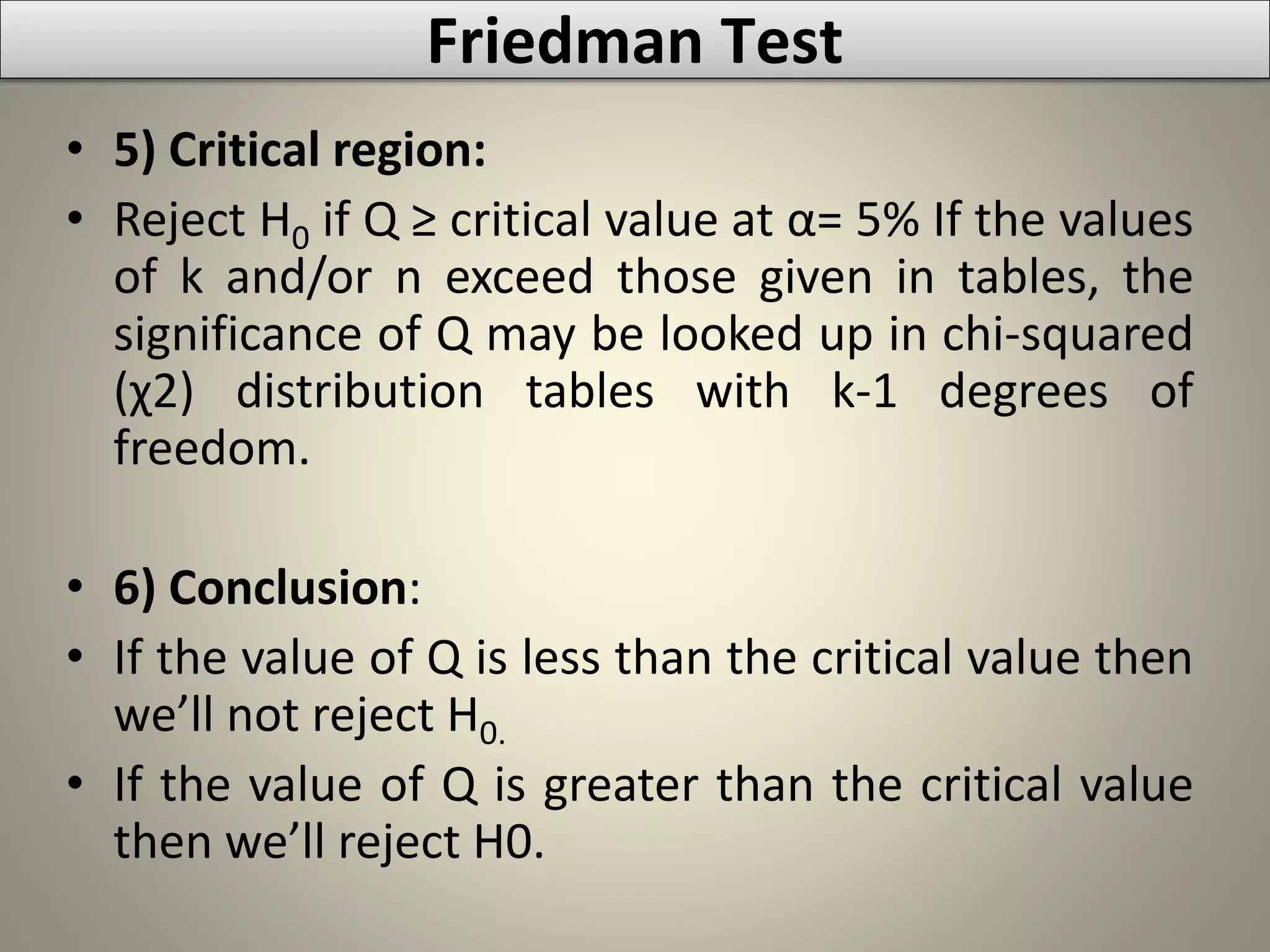• 5) Critical region:
• Reject H0 if Q ≥ critical value at α= 5% If the values
of k and/or n exceed those given in tables, the
significance of Q may be looked up in chi-squared
(χ2) distribution tables with k-1 degrees of
freedom.
• 6) Conclusion:
• If the value of Q is less than the critical value then
we’ll not reject H0.
• If the value of Q is greater than the critical value
then we’ll reject H0.
Friedman Test
 
