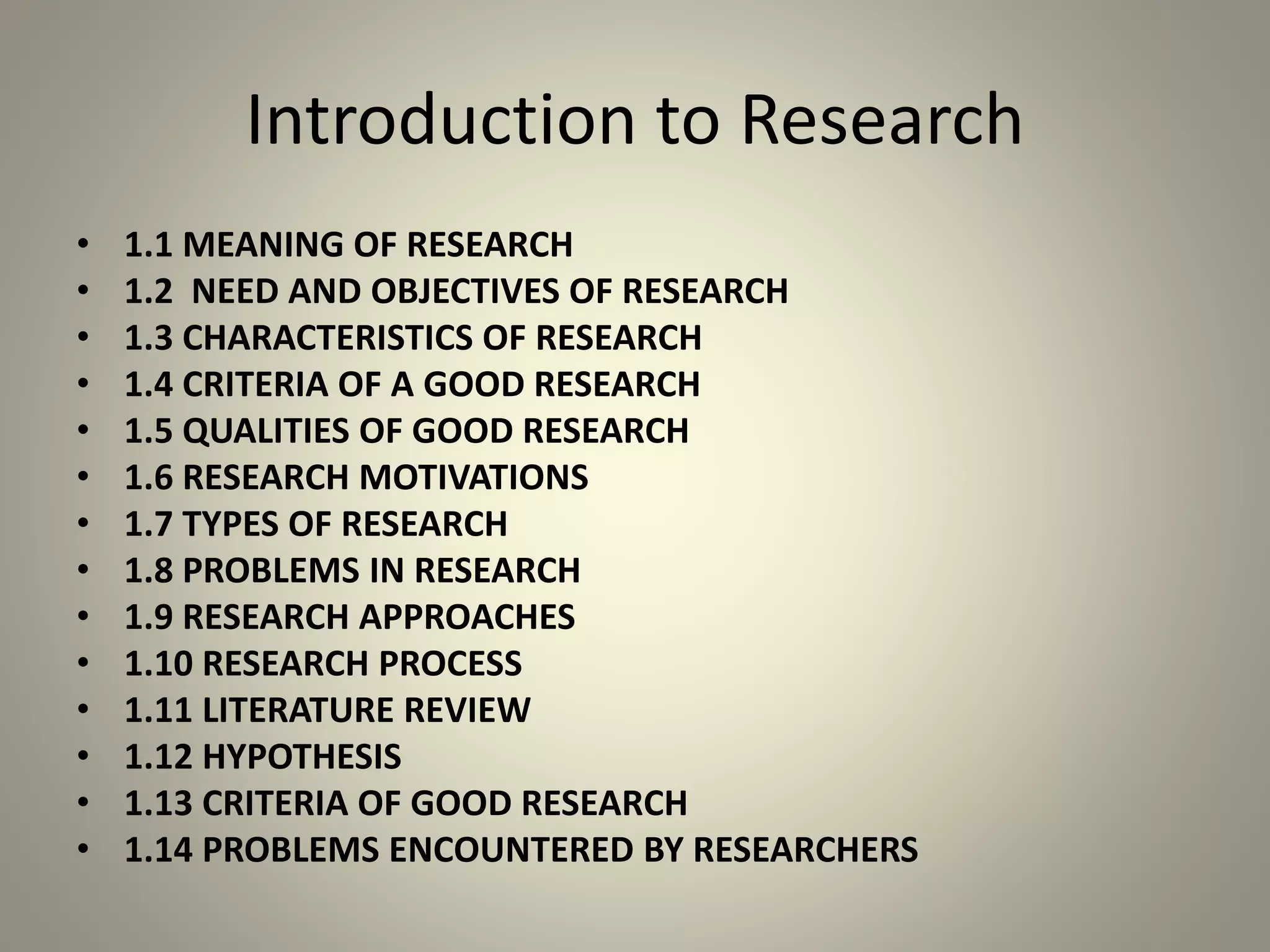 Introduction to Research
• 1.1 MEANING OF RESEARCH
• 1.2 NEED AND OBJECTIVES OF RESEARCH
• 1.3 CHARACTERISTICS OF RESEARCH
• 1.4 CRITERIA OF A GOOD RESEARCH
• 1.5 QUALITIES OF GOOD RESEARCH
• 1.6 RESEARCH MOTIVATIONS
• 1.7 TYPES OF RESEARCH
• 1.8 PROBLEMS IN RESEARCH
• 1.9 RESEARCH APPROACHES
• 1.10 RESEARCH PROCESS
• 1.11 LITERATURE REVIEW
• 1.12 HYPOTHESIS
• 1.13 CRITERIA OF GOOD RESEARCH
• 1.14 PROBLEMS ENCOUNTERED BY RESEARCHERS
 