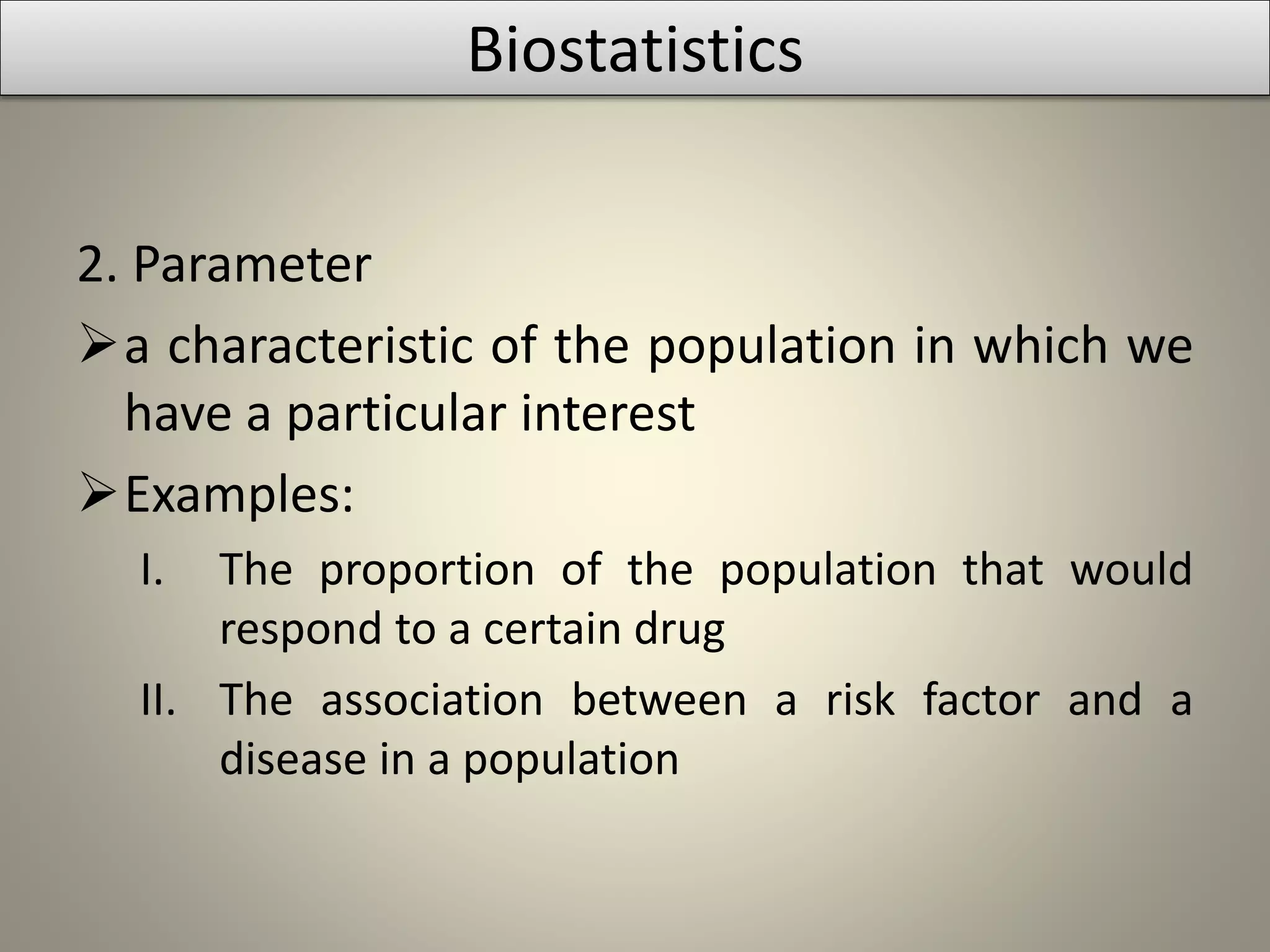 2. Parameter
a characteristic of the population in which we
have a particular interest
Examples:
I. The proportion of the population that would
respond to a certain drug
II. The association between a risk factor and a
disease in a population
Biostatistics
 