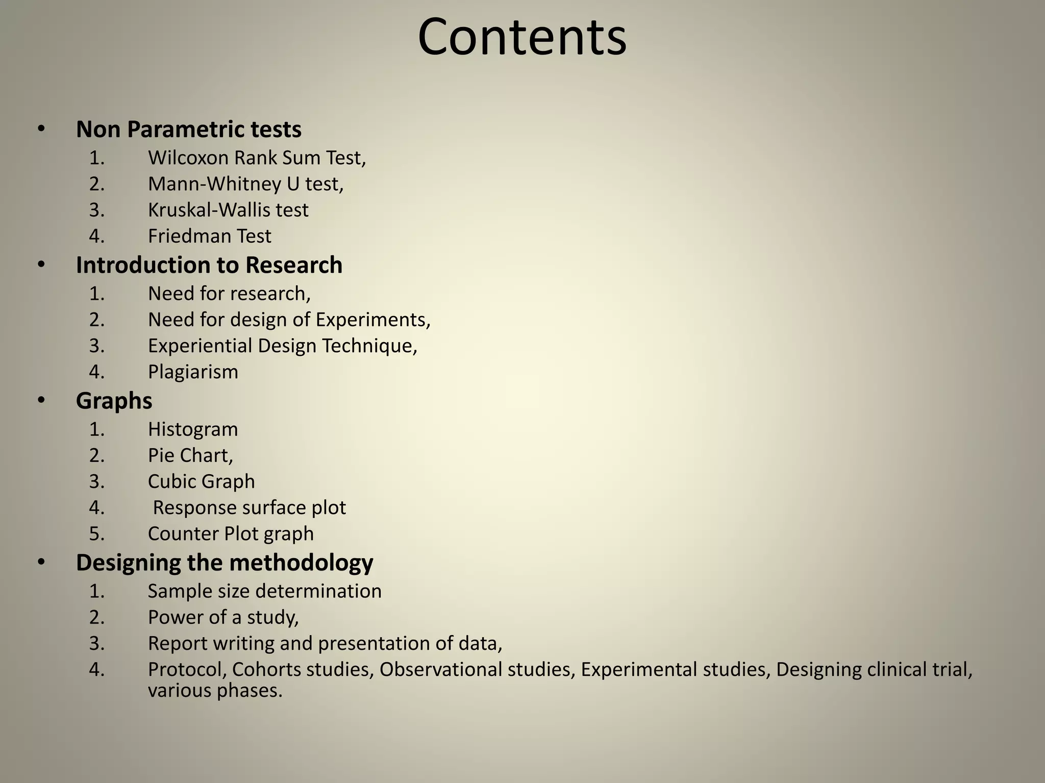 Contents
• Non Parametric tests
1. Wilcoxon Rank Sum Test,
2. Mann-Whitney U test,
3. Kruskal-Wallis test
4. Friedman Test
• Introduction to Research
1. Need for research,
2. Need for design of Experiments,
3. Experiential Design Technique,
4. Plagiarism
• Graphs
1. Histogram
2. Pie Chart,
3. Cubic Graph
4. Response surface plot
5. Counter Plot graph
• Designing the methodology
1. Sample size determination
2. Power of a study,
3. Report writing and presentation of data,
4. Protocol, Cohorts studies, Observational studies, Experimental studies, Designing clinical trial,
various phases.
 