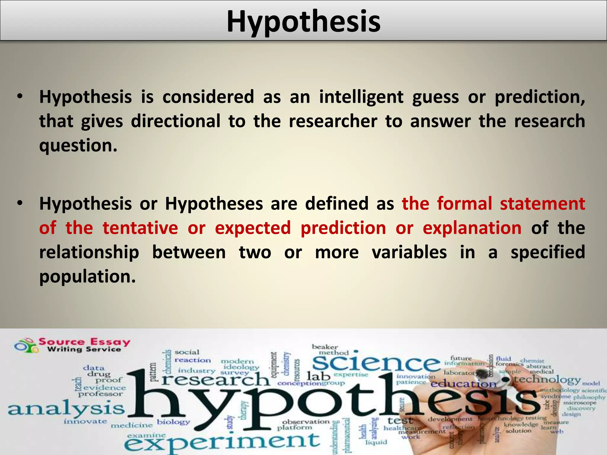 Hypothesis
• Hypothesis is considered as an intelligent guess or prediction,
that gives directional to the researcher to answer the research
question.
• Hypothesis or Hypotheses are defined as the formal statement
of the tentative or expected prediction or explanation of the
relationship between two or more variables in a specified
population.
 