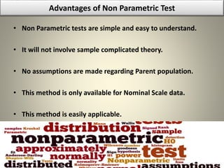Advantages of Non Parametric Test
• Non Parametric tests are simple and easy to understand.
• It will not involve sample complicated theory.
• No assumptions are made regarding Parent population.
• This method is only available for Nominal Scale data.
• This method is easily applicable.
 