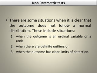 • There are some situations when it is clear that
the outcome does not follow a normal
distribution. These include situations:
1. when the outcome is an ordinal variable or a
rank,
2. when there are definite outliers or
3. when the outcome has clear limits of detection.
Non Parametric tests
 