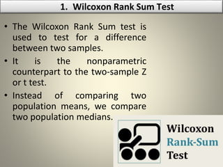 • The Wilcoxon Rank Sum test is
used to test for a difference
between two samples.
• It is the nonparametric
counterpart to the two-sample Z
or t test.
• Instead of comparing two
population means, we compare
two population medians.
1. Wilcoxon Rank Sum Test
 