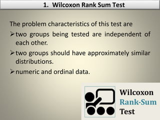 The problem characteristics of this test are
two groups being tested are independent of
each other.
two groups should have approximately similar
distributions.
numeric and ordinal data.
1. Wilcoxon Rank Sum Test
 
