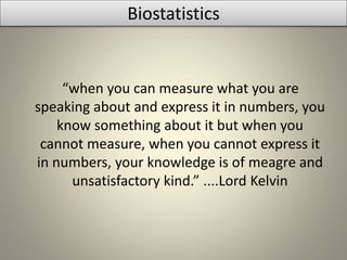 Biostatistics
“when you can measure what you are
speaking about and express it in numbers, you
know something about it but when you
cannot measure, when you cannot express it
in numbers, your knowledge is of meagre and
unsatisfactory kind.” ....Lord Kelvin
 