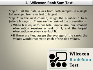 • Step 1: List the data values from both samples in a single
list arranged from smallest to largest
• Step 2: In the next column, assign the numbers 1 to N
(where N = n1+n2). These are the ranks of the observations.
When N is equal to our total sample size, our smallest
observation receives a rank of 1, and the largest
observation receives a rank of N.
If there are ties, assign the average of the ranks the
values would receive to each of the tied values.
1. Wilcoxon Rank Sum Test
 