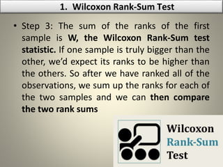• Step 3: The sum of the ranks of the first
sample is W, the Wilcoxon Rank-Sum test
statistic. If one sample is truly bigger than the
other, we’d expect its ranks to be higher than
the others. So after we have ranked all of the
observations, we sum up the ranks for each of
the two samples and we can then compare
the two rank sums
1. Wilcoxon Rank-Sum Test
 