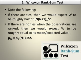 • Note the following:
• If there are ties, then we would expect W to
be roughly half of [N(N+1)]/2.
• If there are no ties when the observations are
ranked, then we would expect W to be
roughly equal to its mean/expected value,
µW = n1 (N+1)/2.
1. Wilcoxon Rank-Sum Test
 