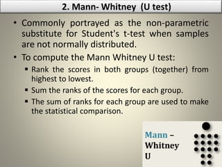• Commonly portrayed as the non-parametric
substitute for Student's t-test when samples
are not normally distributed.
• To compute the Mann Whitney U test:
 Rank the scores in both groups (together) from
highest to lowest.
 Sum the ranks of the scores for each group.
 The sum of ranks for each group are used to make
the statistical comparison.
2. Mann- Whitney (U test)
 