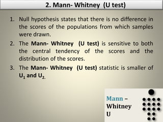 1. Null hypothesis states that there is no difference in
the scores of the populations from which samples
were drawn.
2. The Mann- Whitney (U test) is sensitive to both
the central tendency of the scores and the
distribution of the scores.
3. The Mann- Whitney (U test) statistic is smaller of
U1 and U2.
2. Mann- Whitney (U test)
 
