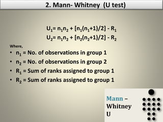 U1= n1n2 + [n1(n1+1)/2] - R1
U2= n1n2 + [n2(n2+1)/2] - R2
Where,
• n1 = No. of observations in group 1
• n2 = No. of observations in group 2
• R1 = Sum of ranks assigned to group 1
• R2 = Sum of ranks assigned to group 1
2. Mann- Whitney (U test)
 