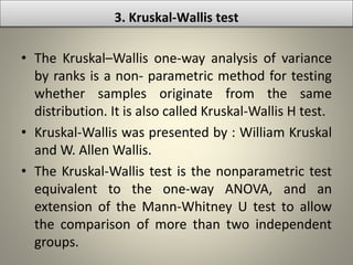 3. Kruskal-Wallis test
• The Kruskal–Wallis one-way analysis of variance
by ranks is a non- parametric method for testing
whether samples originate from the same
distribution. It is also called Kruskal-Wallis H test.
• Kruskal-Wallis was presented by : William Kruskal
and W. Allen Wallis.
• The Kruskal-Wallis test is the nonparametric test
equivalent to the one-way ANOVA, and an
extension of the Mann-Whitney U test to allow
the comparison of more than two independent
groups.
 