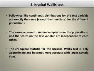 • Following; The continuous distributions for the test variable
are exactly the same (except their medians) for the different
populations.
• The cases represent random samples from the populations,
and the scores on the test variable are independent of each
other.
• The chi-square statistic for the Kruskal- Wallis test is only
approximate and becomes more accurate with larger sample
sizes.
3. Kruskal-Wallis test
 