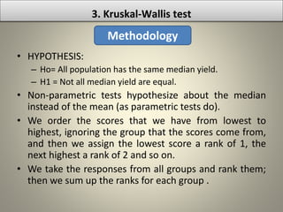 • HYPOTHESIS:
– Ho= All population has the same median yield.
– H1 = Not all median yield are equal.
• Non-parametric tests hypothesize about the median
instead of the mean (as parametric tests do).
• We order the scores that we have from lowest to
highest, ignoring the group that the scores come from,
and then we assign the lowest score a rank of 1, the
next highest a rank of 2 and so on.
• We take the responses from all groups and rank them;
then we sum up the ranks for each group .
3. Kruskal-Wallis test
Methodology
 