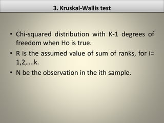 • Chi-squared distribution with K-1 degrees of
freedom when Ho is true.
• R is the assumed value of sum of ranks, for i=
1,2,….k.
• N be the observation in the ith sample.
3. Kruskal-Wallis test
 