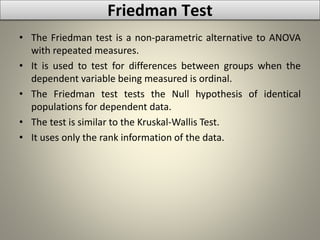 Friedman Test
• The Friedman test is a non-parametric alternative to ANOVA
with repeated measures.
• It is used to test for differences between groups when the
dependent variable being measured is ordinal.
• The Friedman test tests the Null hypothesis of identical
populations for dependent data.
• The test is similar to the Kruskal-Wallis Test.
• It uses only the rank information of the data.
 