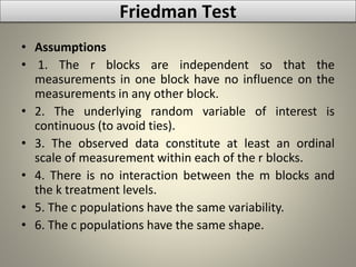 • Assumptions
• 1. The r blocks are independent so that the
measurements in one block have no influence on the
measurements in any other block.
• 2. The underlying random variable of interest is
continuous (to avoid ties).
• 3. The observed data constitute at least an ordinal
scale of measurement within each of the r blocks.
• 4. There is no interaction between the m blocks and
the k treatment levels.
• 5. The c populations have the same variability.
• 6. The c populations have the same shape.
Friedman Test
 