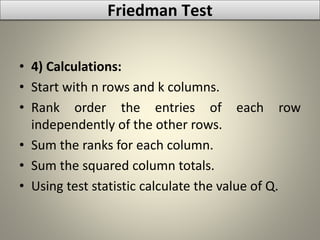 • 4) Calculations:
• Start with n rows and k columns.
• Rank order the entries of each row
independently of the other rows.
• Sum the ranks for each column.
• Sum the squared column totals.
• Using test statistic calculate the value of Q.
Friedman Test
 