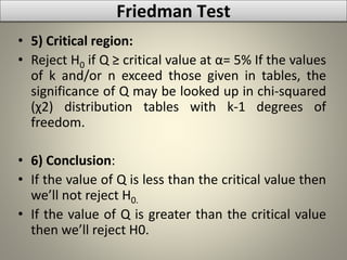 • 5) Critical region:
• Reject H0 if Q ≥ critical value at α= 5% If the values
of k and/or n exceed those given in tables, the
significance of Q may be looked up in chi-squared
(χ2) distribution tables with k-1 degrees of
freedom.
• 6) Conclusion:
• If the value of Q is less than the critical value then
we’ll not reject H0.
• If the value of Q is greater than the critical value
then we’ll reject H0.
Friedman Test
 