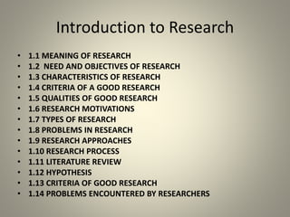 Introduction to Research
• 1.1 MEANING OF RESEARCH
• 1.2 NEED AND OBJECTIVES OF RESEARCH
• 1.3 CHARACTERISTICS OF RESEARCH
• 1.4 CRITERIA OF A GOOD RESEARCH
• 1.5 QUALITIES OF GOOD RESEARCH
• 1.6 RESEARCH MOTIVATIONS
• 1.7 TYPES OF RESEARCH
• 1.8 PROBLEMS IN RESEARCH
• 1.9 RESEARCH APPROACHES
• 1.10 RESEARCH PROCESS
• 1.11 LITERATURE REVIEW
• 1.12 HYPOTHESIS
• 1.13 CRITERIA OF GOOD RESEARCH
• 1.14 PROBLEMS ENCOUNTERED BY RESEARCHERS
 