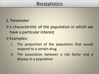 2. Parameter
a characteristic of the population in which we
have a particular interest
Examples:
I. The proportion of the population that would
respond to a certain drug
II. The association between a risk factor and a
disease in a population
Biostatistics
 