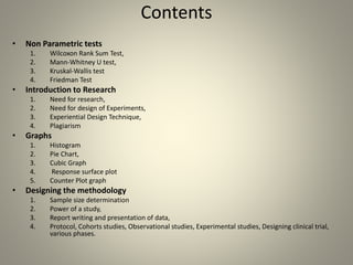 Contents
• Non Parametric tests
1. Wilcoxon Rank Sum Test,
2. Mann-Whitney U test,
3. Kruskal-Wallis test
4. Friedman Test
• Introduction to Research
1. Need for research,
2. Need for design of Experiments,
3. Experiential Design Technique,
4. Plagiarism
• Graphs
1. Histogram
2. Pie Chart,
3. Cubic Graph
4. Response surface plot
5. Counter Plot graph
• Designing the methodology
1. Sample size determination
2. Power of a study,
3. Report writing and presentation of data,
4. Protocol, Cohorts studies, Observational studies, Experimental studies, Designing clinical trial,
various phases.
 