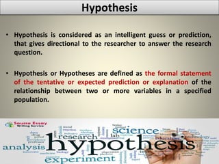 Hypothesis
• Hypothesis is considered as an intelligent guess or prediction,
that gives directional to the researcher to answer the research
question.
• Hypothesis or Hypotheses are defined as the formal statement
of the tentative or expected prediction or explanation of the
relationship between two or more variables in a specified
population.
 