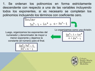 1. Se ordenan los polinomios en forma estrictamente
descendente con respecto a una de las variables incluyendo
todos los exponentes, si es necesario se completan los
polinomios incluyendo los términos con coeficiente cero.
Lo organizamos como una división.
Luego, organizamos los exponentes del
numerador y denominador de mayor a
menor exponente y dejamos la
constante (el número) para el final.
 