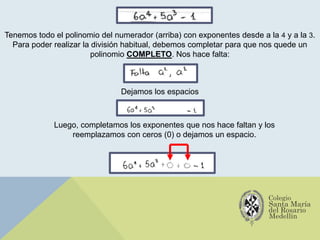 Tenemos todo el polinomio del numerador (arriba) con exponentes desde a la 4 y a la 3.
Para poder realizar la división habitual, debemos completar para que nos quede un
polinomio COMPLETO. Nos hace falta:
Dejamos los espacios
Luego, completamos los exponentes que nos hace faltan y los
reemplazamos con ceros (0) o dejamos un espacio.
 