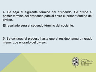 4. Se baja el siguiente término del dividendo. Se divide el
primer término del dividendo parcial entre el primer término del
divisor.
El resultado será el segundo término del cociente.
5. Se continúa el proceso hasta que el residuo tenga un grado
menor que el grado del divisor.
 