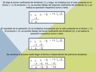 Se baja el primer coeficiente del dividendo (1) y luego, se multiplica por el valor presente en el
divisor (−2). El producto (−2), se escribe debajo del segundo coeficiente del dividendo (6), y se
realiza la operación respectiva suma o resta.
El resultado de la operación (4) se multiplica nuevamente por el valor presente en el divisor (−2).
El producto (−8), se escribe debajo del tercer coeficiente del dividendo (0), y se realiza la
operación respectiva suma o resta.
Se continúa el proceso hasta llegar al término independiente del polinomio dividendo.
 