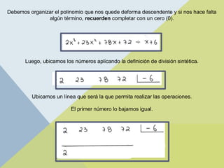 Debemos organizar el polinomio que nos quede deforma descendente y si nos hace falta
algún término, recuerden completar con un cero (0).
Luego, ubicamos los números aplicando la definición de división sintética.
Ubicamos un línea que será la que permita realizar las operaciones.
El primer número lo bajamos igual.
 