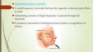 THERMOCOAGULATION:
A radiofrequency electrode that has the capacity to destroy pain fibres
is used.
Alternating currents of high frequency is passed through the
electrode.
It produces ionization in biological tissues leads to coagulation of
tissues.
 