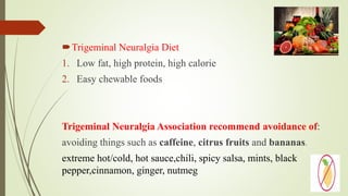 Trigeminal Neuralgia Diet
1. Low fat, high protein, high calorie
2. Easy chewable foods
Trigeminal Neuralgia Association recommend avoidance of:
avoiding things such as caffeine, citrus fruits and bananas.
extreme hot/cold, hot sauce,chili, spicy salsa, mints, black
pepper,cinnamon, ginger, nutmeg
 